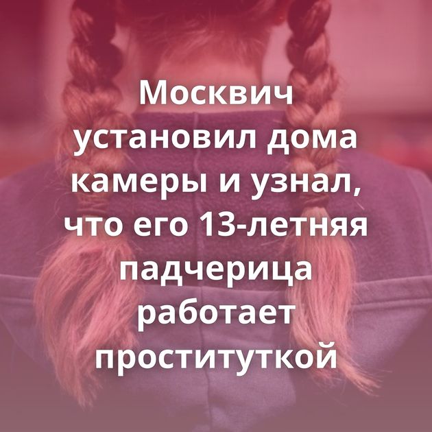 Москвич установил дома камеры и узнал, что его 13-летняя падчерица работает проституткой