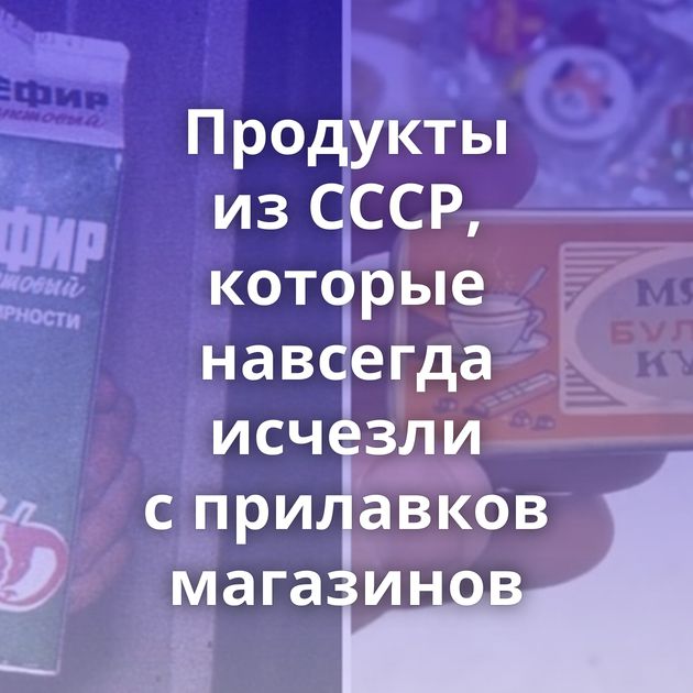 Продукты из СССР, которые навсегда исчезли с прилавков магазинов