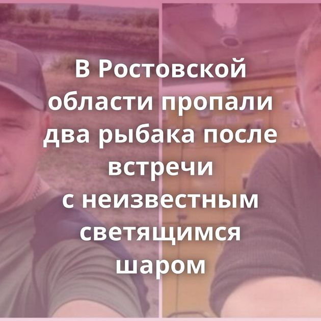 В Ростовской области пропали два рыбака после встречи с неизвестным светящимся шаром
