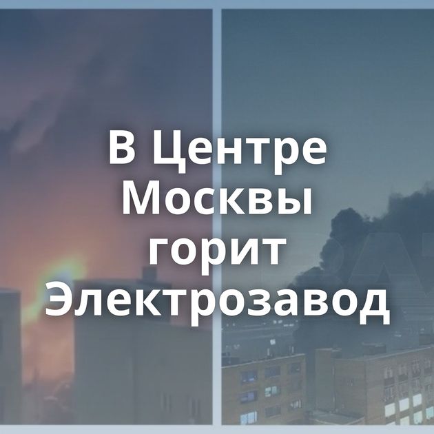 В Центре Москвы горит Электрозавод