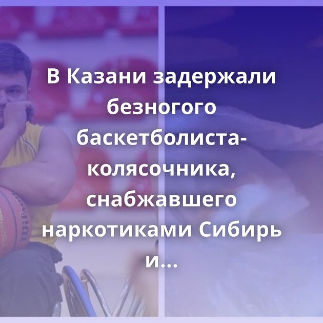 В Казани задержали безногого баскетболиста-колясочника, снабжавшего наркотиками Сибирь и Дальний Восток