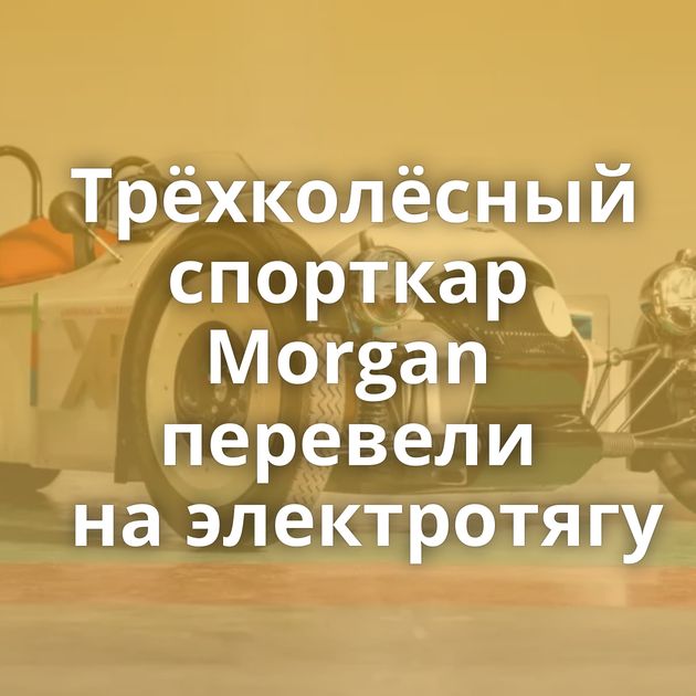 Трёхколёсный спорткар Morgan перевели на электротягу