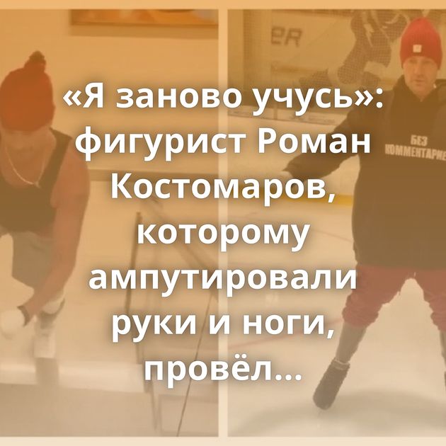«Я заново учусь»: фигурист Роман Костомаров, которому ампутировали руки и ноги, провёл первую тренировку…