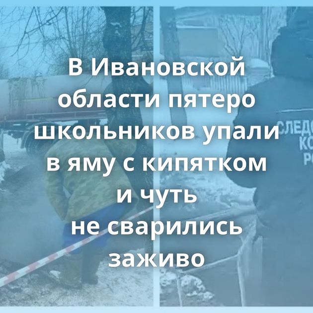 В Ивановской области пятеро школьников упали в яму с кипятком и чуть не сварились заживо