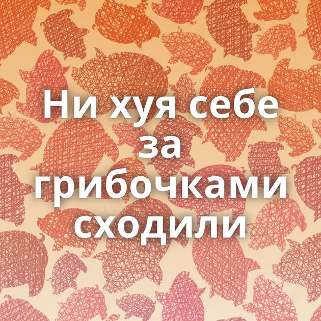 Ни хуя себе за грибочками сходили