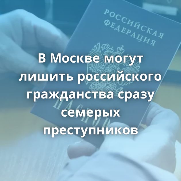 В Москве могут лишить российского гражданства сразу семерых преступников