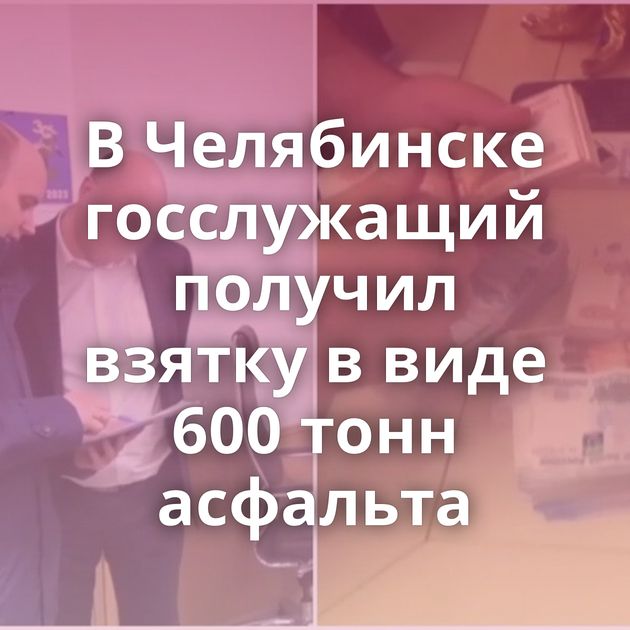 В Челябинске госслужащий получил взятку в виде 600 тонн асфальта
