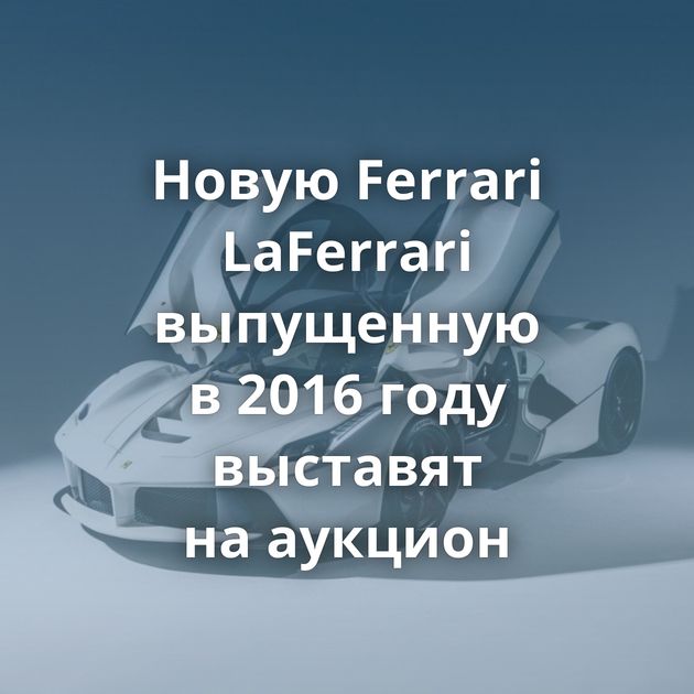 Новую Ferrari LaFerrari выпущенную в 2016 году выставят на аукцион