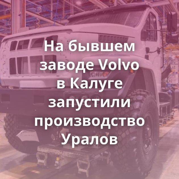 На бывшем заводе Volvo в Калуге запустили производство Уралов
