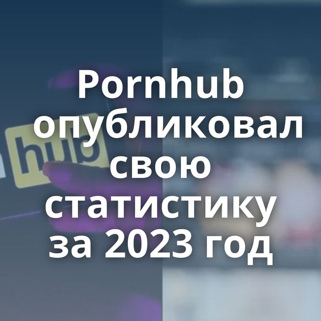 Pornhub опубликовал свою статистику за 2023 год