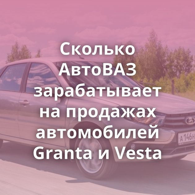 Сколько АвтоВАЗ зарабатывает на продажах автомобилей Granta и Vesta