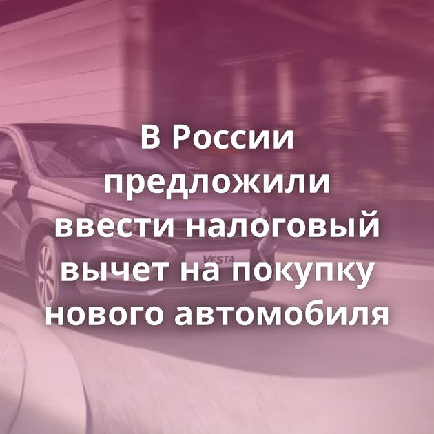 В России предложили ввести налоговый вычет на покупку нового автомобиля