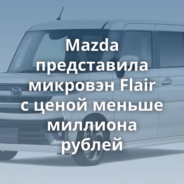 Mazda представила микровэн Flair с ценой меньше миллиона рублей