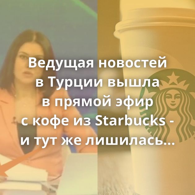 Ведущая новостей в Турции вышла в прямой эфир с кофе из Starbucks - и тут же лишилась работы