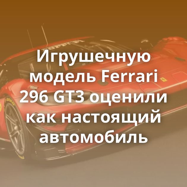 Игрушечную модель Ferrari 296 GT3 оценили как настоящий автомобиль