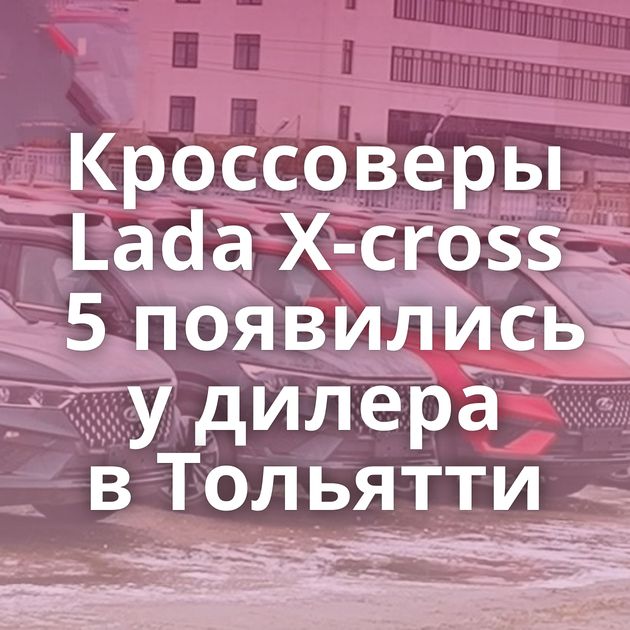 Кроссоверы Lada X-cross 5 появились у дилера в Тольятти