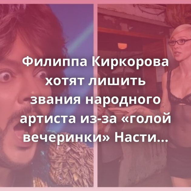 Филиппа Киркорова хотят лишить звания народного артиста из-за «голой вечеринки» Насти Ивлеевой
