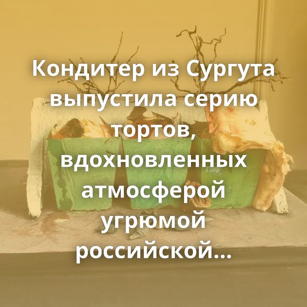 Кондитер из Сургута выпустила серию тортов, вдохновленных атмосферой угрюмой российской глубинки