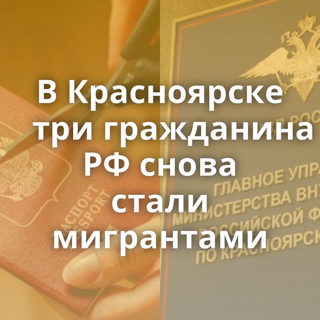 В Красноярске три гражданина РФ снова стали мигрантами