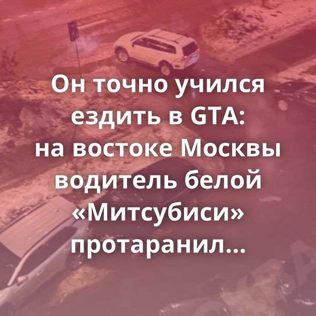 Он точно учился ездить в GTA: на востоке Москвы водитель белой «Митсубиси» протаранил больше…