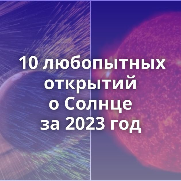 10 любопытных открытий о Солнце за 2023 год
