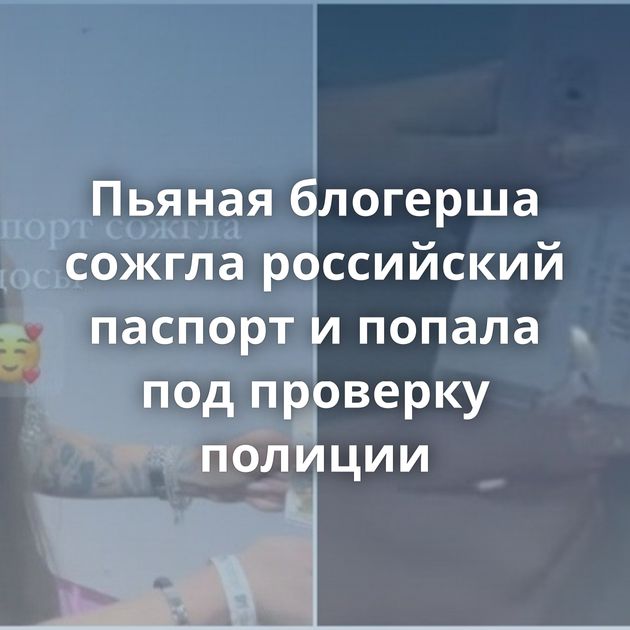 Пьяная блогерша сожгла российский паспорт и попала под проверку полиции