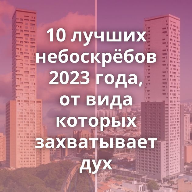 10 лучших небоскрёбов 2023 года, от вида которых захватывает дух