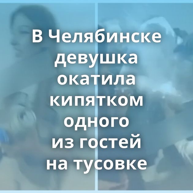 В Челябинске девушка окатила кипятком одного из гостей на тусовке