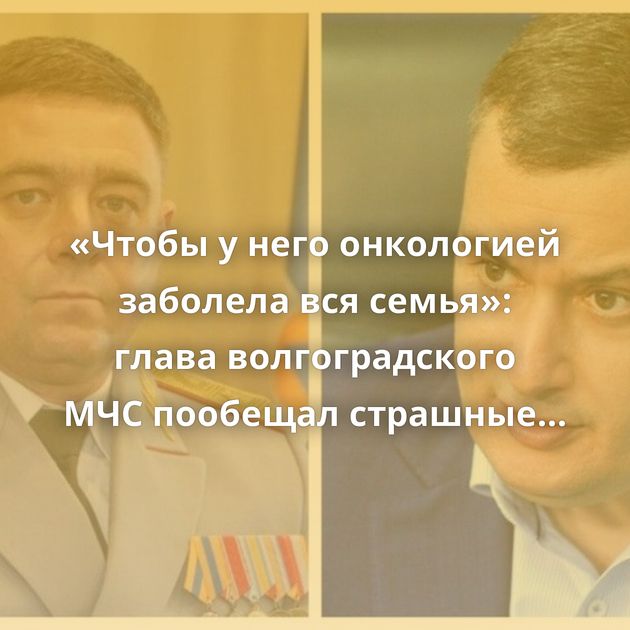 «Чтобы у него онкологией заболела вся семья»: глава волгоградского МЧС пообещал страшные последствия…