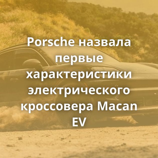 Porsche назвала первые характеристики электрического кроссовера Macan EV