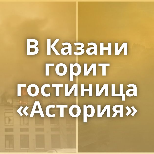 В Казани горит гостиница «Астория»