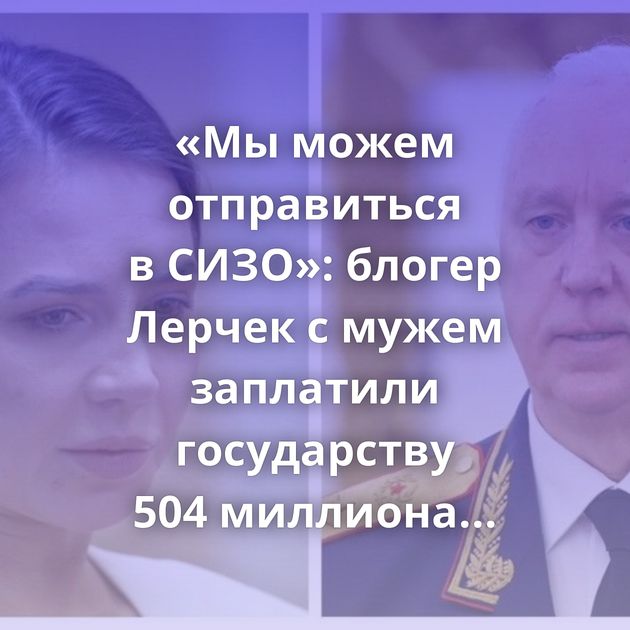 «Мы можем отправиться в СИЗО»: блогер Лерчек с мужем заплатили государству 504 миллиона рублей,…