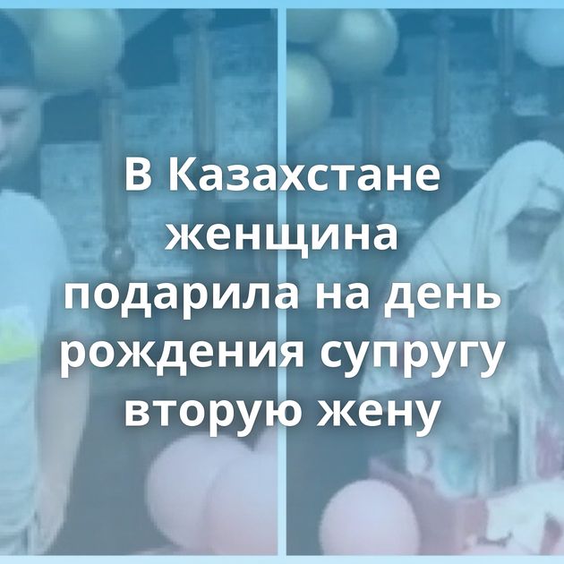 В Казахстане женщина подарила на день рождения супругу вторую жену