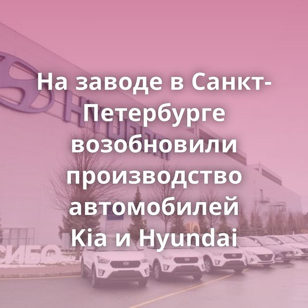 На заводе в Санкт-Петербурге возобновили производство автомобилей Kia и Hyundai