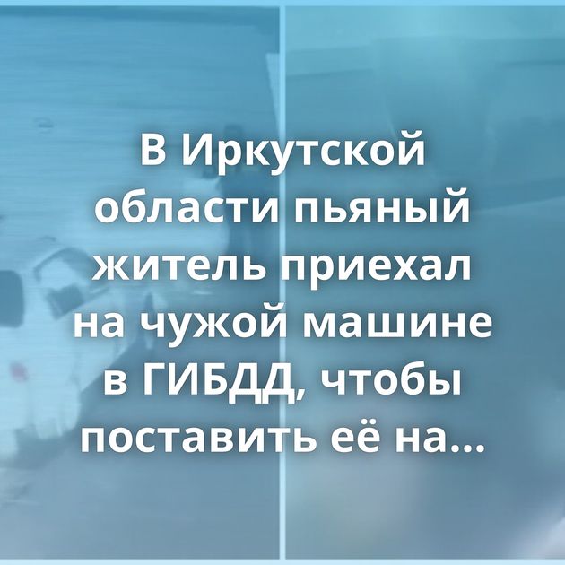 В Иркутской области пьяный житель приехал на чужой машине в ГИБДД, чтобы поставить её на учёт