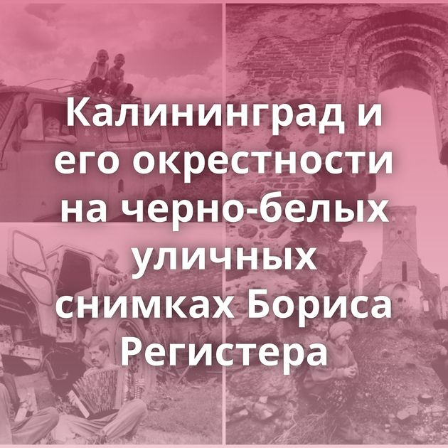 Калининград и его окрестности на черно-белых уличных снимках Бориса Регистера