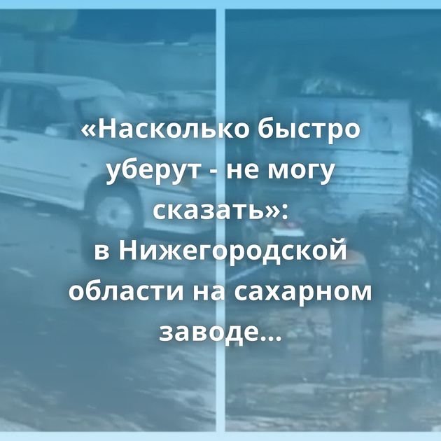 «Насколько быстро уберут - не могу сказать»: в Нижегородской области на сахарном заводе лопнула цистерна…