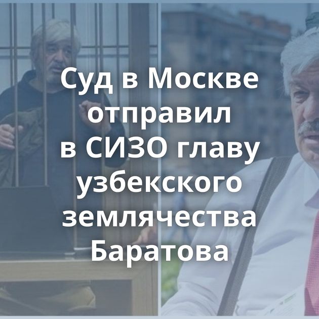 Суд в Москве отправил в СИЗО главу узбекского землячества Баратова