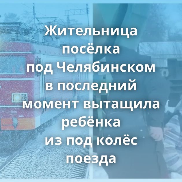 Жительница посёлка под Челябинском в последний момент вытащила ребёнка из под колёс поезда
