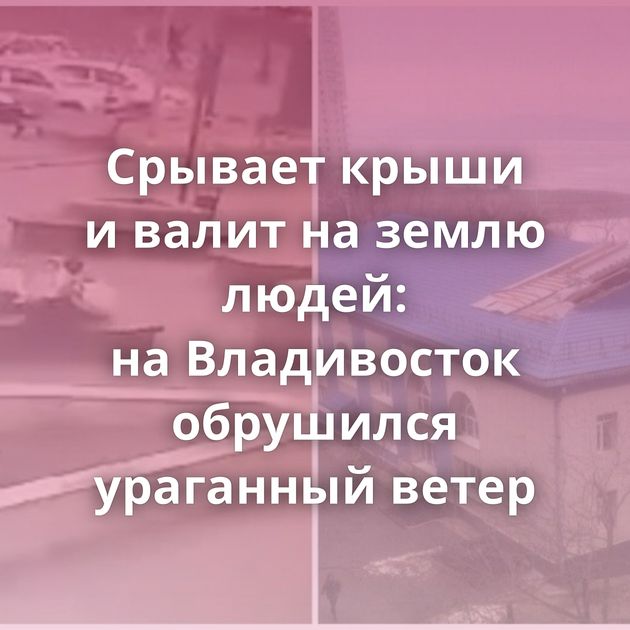 Срывает крыши и валит на землю людей: на Владивосток обрушился ураганный ветер