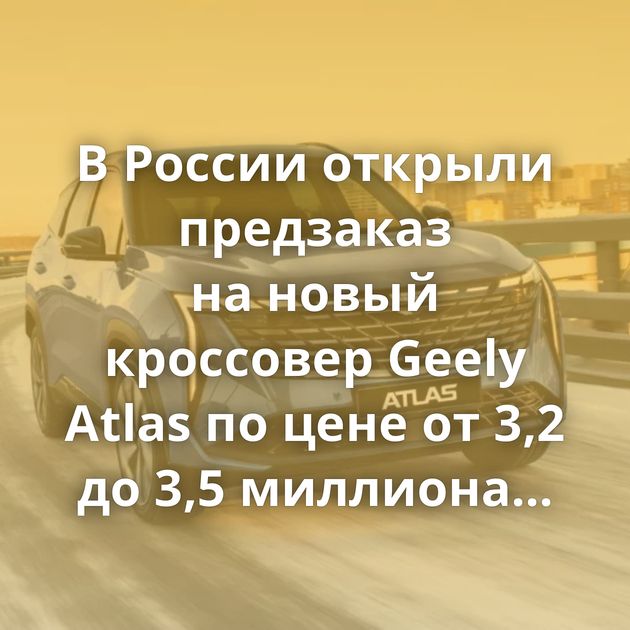 В России открыли предзаказ на новый кроссовер Geely Atlas по цене от 3,2 до 3,5 миллиона рублей
