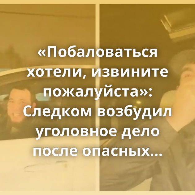 «Побаловаться хотели, извините пожалуйста»: Следком возбудил уголовное дело после опасных гонок по Москве…