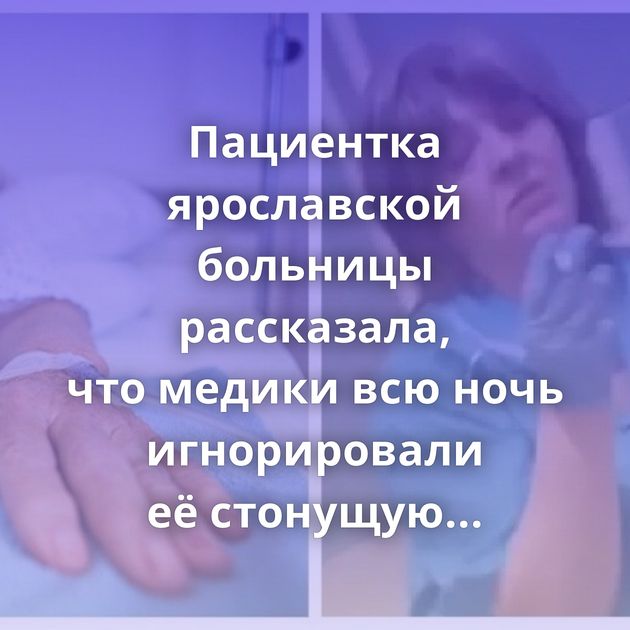 Пациентка ярославской больницы рассказала, что медики всю ночь игнорировали её стонущую соседку по палате