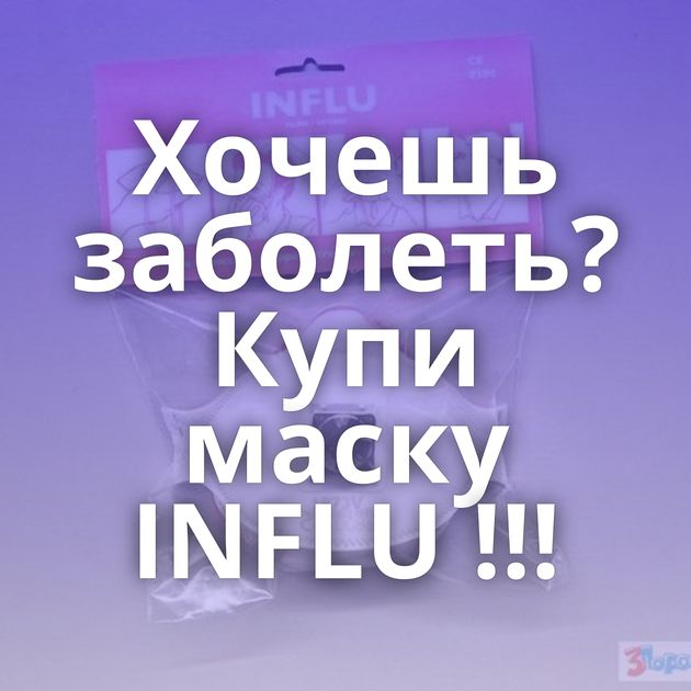 Хочешь заболеть? Купи маску INFLU !!!