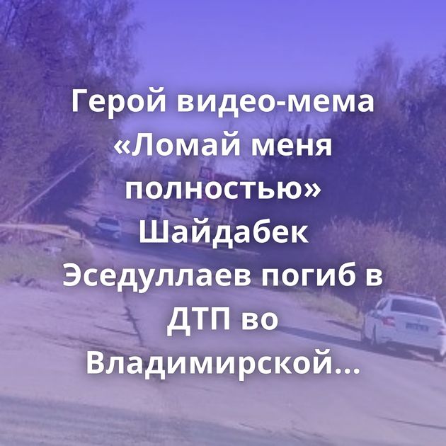 Герой видео-мема «Ломай меня полностью» Шайдабек Эседуллаев погиб в ДТП во Владимирской области- ему было 56…