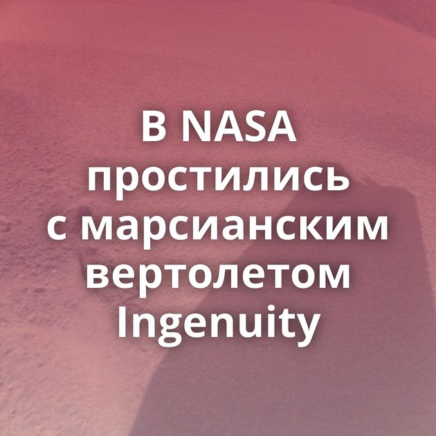 В NASA простились с марсианским вертолетом Ingenuity