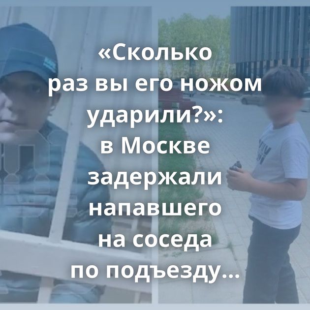 «Сколько раз вы его ножом ударили?»: в Москве задержали напавшего на соседа по подъезду мигранта