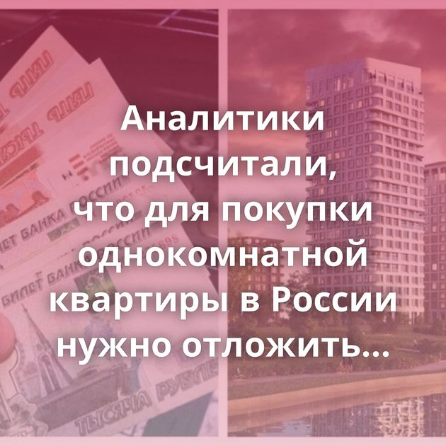 Аналитики подсчитали, что для покупки однокомнатной квартиры в России нужно отложить минимум 70 зарплат