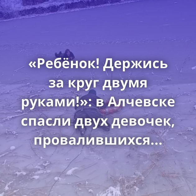 «Ребёнок! Держись за круг двумя руками!»: в Алчевске спасли двух девочек, провалившихся под лёд