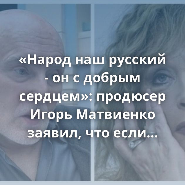 «Народ наш русский - он с добрым сердцем»: продюсер Игорь Матвиенко заявил, что если уехавшие звёзды…